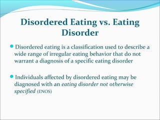 Disordered Eating vs. Eating
Disorder
Disordered eating is a classification used to describe a
wide range of irregular eating behavior that do not
warrant a diagnosis of a specific eating disorder
Individuals affected by disordered eating may be
diagnosed with an eating disorder not otherwise
specified (ENOS)
 