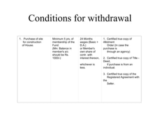 Conditions for withdrawal 1.   Purchase of site       for construction      of House. Minimum 5 yrs. of membership of the Fund (Min. Balance in member's a/c should be Rs. 1000/-) 24 Months wages (Basic + D.A.) or Member's own share of contr. with interest thereon,  whichever is less. 1.  Certified true copy of Allotment       Order (In case the purchase is       through an agency) 2.  Certified true copy of Title - Deed,       if purchase is from an individual. 3.  Certified true copy of the       Registered Agreement with the       Seller. 