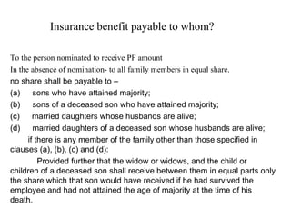 Insurance benefit payable to whom?  To the person nominated to receive PF amount In the absence of nomination- to all family members in equal share. no share shall be payable to –             (a)        sons who have attained majority; (b)        sons of a deceased son who have attained majority; (c)        married daughters whose husbands are alive; (d)        married daughters of a deceased son whose husbands are alive;        if there is any member of the family other than those specified in clauses (a), (b), (c) and (d):               Provided further that the widow or widows, and the child or children of a deceased son shall receive between them in equal parts only the share which that son would have received if he had survived the employee and had not attained the age of majority at the time of his death.       
