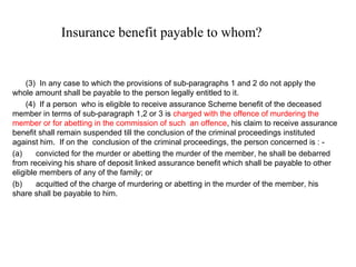 Insurance benefit payable to whom?         (3)  In any case to which the provisions of sub-paragraphs 1 and 2 do not apply the whole amount shall be payable to the person legally entitled to it.        (4)  If a person  who is eligible to receive assurance Scheme benefit of the deceased member in terms of sub-paragraph 1,2 or 3 is  charged with the offence of murdering the member or for abetting in the commission of such  an offence , his claim to receive assurance benefit shall remain suspended till the conclusion of the criminal proceedings instituted against him.  If on the  conclusion of the criminal proceedings, the person concerned is : -  (a)         convicted for the murder or abetting the murder of the member, he shall be debarred from receiving his share of deposit linked assurance benefit which shall be payable to other eligible members of any of the family; or (b)         acquitted of the charge of murdering or abetting in the murder of the member, his share shall be payable to him. 