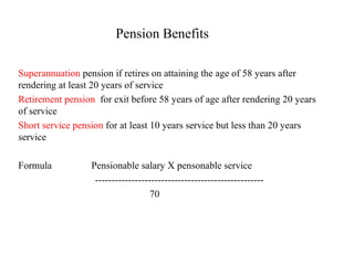 Pension Benefits Superannuation  pension if retires on attaining the age of 58 years after rendering at least 20 years of service Retirement pension   for exit before 58 years of age after rendering 20 years of service Short service pension  for at least 10 years service but less than 20 years service Formula  Pensionable salary X pensonable service --------------------------------------------------- 70 