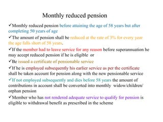 Monthly reduced pension Monthly reduced pension  before attaining the age of 58 years but after completing 50 years of age   The amount of pension shall be  reduced at the rate of 3% for every year the age falls short of 58 years . If the  member had to leave service for any reason  before superannuation he may accept reduced pension if he is eligible  or Be  issued a certificate of pensionable service If he is  employed subsequently his earlier service as per the certificate  shall be taken account for pension along with the new pensionable service If not employed subsequently and dies before 58 years  the amount of contributions in account shall be converted into monthly  widow/children/ orphan pension  Member who has  not rendered adequate service to qualify for pension  is eligible to withdrawal benefit as prescribed in the scheme  