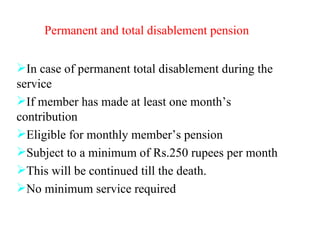 Permanent and total disablement pension In case of permanent total disablement during the service If member has made at least one month’s contribution Eligible for monthly member’s pension Subject to a minimum of Rs.250 rupees per month  This will be continued till the death. No minimum service required 