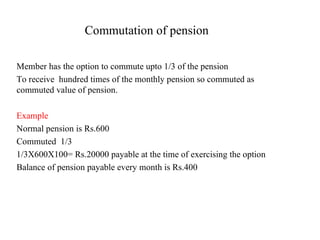 Commutation of pension Member has the option to commute upto 1/3 of the pension  To receive  hundred times of the monthly pension so commuted as commuted value of pension. Example  Normal pension is Rs.600 Commuted  1/3 1/3X600X100= Rs.20000 payable at the time of exercising the option Balance of pension payable every month is Rs.400 