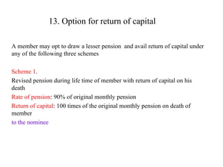 13. Option for return of capital A member may opt to draw a lesser pension  and avail return of capital under any of the following three schemes Scheme 1 . Revised pension during life time of member with return of capital on his death Rate of pension : 90% of original monthly pension  Return of capital : 100 times of the original monthly pension on death of member  to the nominee 
