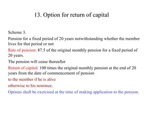 13. Option for return of capital Scheme 3. Pension for a fixed period of 20 years notwithstanding whether the member lives for that period or not Rate of pension : 87.5 of the original monthly pension for a fixed period of 20 years.  The pension will cease thereafter Return of capital : 100 times the original monthly pension at the end of 20 years from the date of commencement of pension  to the member if he is alive  otherwise to his nominee . Options shall be exercised at the time of making application to the pension. 