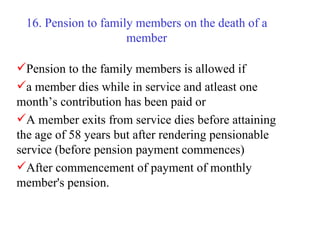 16. Pension to family members on the death of a member Pension to the family members is allowed if  a member dies while in service and atleast one month’s contribution has been paid or A member exits from service dies before attaining the age of 58 years but after rendering pensionable service (before pension payment commences)  After commencement of payment of monthly member's pension. 