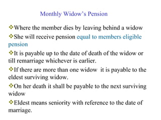Monthly Widow’s Pension Where the member dies by leaving behind a widow She will receive pension  equal to members eligible pension It is payable up to the date of death of the widow or till remarriage whichever is earlier. If there are more than one widow  it is payable to the eldest surviving widow. On her death it shall be payable to the next surviving widow Eldest means seniority with reference to the date of marriage.  
