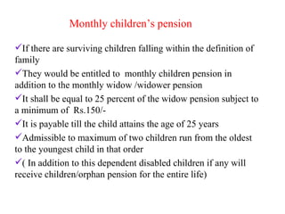 Monthly children’s pension If there are surviving children falling within the definition of  family  They would be entitled to  monthly children pension in addition to the monthly widow /widower pension It shall be equal to 25 percent of the widow pension subject to a minimum of  Rs.150/- It is payable till the child attains the age of 25 years Admissible to maximum of two children run from the oldest to the youngest child in that order  ( In addition to this dependent disabled children if any will receive children/orphan pension for the entire life) 