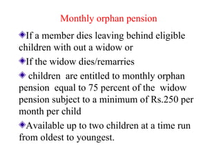 Monthly orphan pension If a member dies leaving behind eligible children with out a widow or If the widow dies/remarries children  are entitled to monthly orphan pension  equal to 75 percent of the  widow pension subject to a minimum of Rs.250 per month per child Available up to two children at a time run from oldest to youngest. 