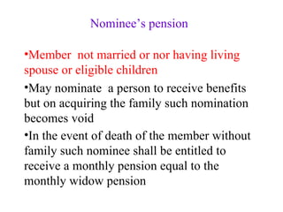 Nominee’s pension Member  not married or nor having living spouse or eligible children May nominate  a person to receive benefits  but on acquiring the family such nomination becomes void In the event of death of the member without family such nominee shall be entitled to receive a monthly pension equal to the monthly widow pension   