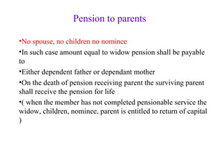 Pension to parents No spouse, no children no nominee In such case amount equal to widow pension shall be payable to Either dependent father or dependant mother On the death of pension receiving parent the surviving parent shall receive the pension for life ( when the member has not completed pensionable service the widow, children, nominee, parent is entitled to return of capital ) 
