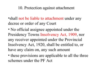 10. Protection against attachment   shall  not be liable to attachment  under any decree or order of any Court  No official assignee appointed under the Presidency Towns  Insolvency Act, 1909 , nor any receiver appointed under the Provincial Insolvency Act, 1920, shall be entitled to, or have any claim on, any such amount these provisions are applicable to all the three schemes under the PF Act   