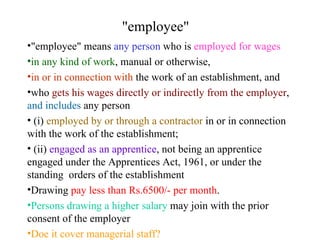 "employee"  "employee" means  any person  who is  employed for wages   in any kind of work , manual or otherwise,  in or in connection with  the work of an establishment, and  who  gets his wages directly or indirectly from the employer ,  and includes  any person (i)  employed by or through a contractor  in or in connection with the work of the establishment;   (ii)  engaged as an apprentice , not being an apprentice engaged under the Apprentices Act, 1961, or under the standing  orders of the establishment   Drawing  pay less than Rs.6500/- per month .  Persons drawing a higher salary  may join with the prior consent of the employer Doe it cover managerial staff? 