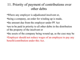 11. Priority of payment of contributions over other debts   Where any employer is adjudicated insolvent or,  being a company, an order for winding up is made,  the amount due from the employer under PF Act are to be paid in priority to all other debts in the distribution of the property of the insolvent or  the assets of the company being wound up, as the case may be Employer should not reduce wages of an employee to pay any benefit/contribution under this Act.   