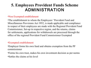 5. Employees Provident Funds Scheme ADMINISTRATION Non Exempted establishment The establishment to whom the Employees ' Provident Fund and        Miscellaneous Provisions Act 1952, is made applicable and compliance  in respect of their employees are made with the Regional Provident Fund Commissioner, Set-up in respective region, and the returns, claims for settlements, applications for withdrawals are processed through the office of the regional Provident Fund Commissioner Exempted  Exempted establishment Employer forms his own fund and obtains exemption from the PF commissioner Forms his own trust, makes his own investment decision as per norms  Settles the claims at his level  