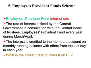 5. Employees Provident Funds Scheme Employees' Provident Fund  Interest rate The rate of interest is fixed by the Central Government in consultation with the Central Board of trustees, Employees' Provident Fund every year during March/April.  The interest is credited to the members account on monthly running balance with effect from the last day in each year. What is the present rate of interest on PF?   