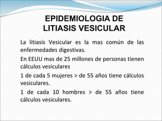 La litiasis Vesicular es la mas común de las
enfermedades digestivas.
En EEUU mas de 25 millones de personas tienen
cálculos vesiculares
1 de cada 5 mujeres > de 55 años tiene cálculos
vesiculares.
1 de cada 10 hombres > de 55 años tiene
cálculos vesiculares.
EPIDEMIOLOGIA DE
LITIASIS VESICULAR
 