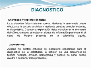 DIAGNOSTICO
La exploración física suele ser normal. Mediante la anamnesis puede
efectuarse la sospecha clínica y mediante pruebas complementarias,
el diagnóstico. Cuando la exploración física coincide en el momento
del cólico, tampoco se objetivan signos de inflamación peritoneal ni el
signo de Murphy presente en la colecistitis aguda.
Aunque no existen estudios de laboratorio específicos para el
diagnóstico de la colelitiasis, la petición de una bioquímica de
función hepática, amilasa, hemograma y análisis de orina, puede
ayudar a descartar otros procesos .
Anamnesis y exploración fisica:
Laboratorios:
 
