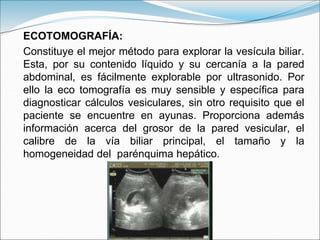 ECOTOMOGRAFÍA:
Constituye el mejor método para explorar la vesícula biliar.
Esta, por su contenido líquido y su cercanía a la pared
abdominal, es fácilmente explorable por ultrasonido. Por
ello la eco tomografía es muy sensible y específica para
diagnosticar cálculos vesiculares, sin otro requisito que el
paciente se encuentre en ayunas. Proporciona además
información acerca del grosor de la pared vesicular, el
calibre de la vía biliar principal, el tamaño y la
homogeneidad del parénquima hepático.
 
