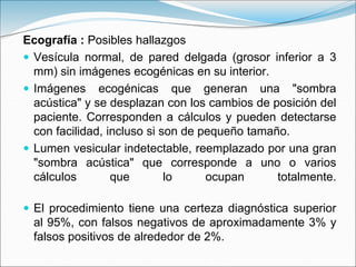 Ecografía : Posibles hallazgos
 Vesícula normal, de pared delgada (grosor inferior a 3
mm) sin imágenes ecogénicas en su interior.
 Imágenes ecogénicas que generan una "sombra
acústica" y se desplazan con los cambios de posición del
paciente. Corresponden a cálculos y pueden detectarse
con facilidad, incluso si son de pequeño tamaño.
 Lumen vesicular indetectable, reemplazado por una gran
"sombra acústica" que corresponde a uno o varios
cálculos que lo ocupan totalmente.
 El procedimiento tiene una certeza diagnóstica superior
al 95%, con falsos negativos de aproximadamente 3% y
falsos positivos de alrededor de 2%.
 