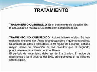 TRATAMIENTO
TRATAMIENTO QUIRÚRGICO. Es el tratamiento de elección. En
la actualidad se realiza la Colecistectomía laparoscópica.
TRAMIENTO NO QUIRURGICO: Ácidos biliares orales: Se han
realizado ensayos con Ácido ursodesoxicólico y quenodeoxicólico.
EL primero de ellos a altas dosis (8-10 mg/Kg de peso/día) obtiene
mayor índice de disolución de los cálculos que el segundo,
principalmente para litiasis de < de 10 mm.
El período de tratamiento debe ser de 1 a 2 años. El índice de
recurrencia a los 5 años es del 50%, principalmente si los cálculos
son múltiples.
 
