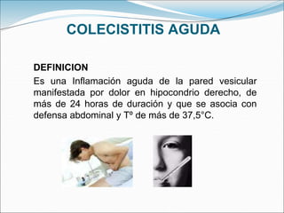 COLECISTITIS AGUDA
DEFINICION
Es una Inflamación aguda de la pared vesicular
manifestada por dolor en hipocondrio derecho, de
más de 24 horas de duración y que se asocia con
defensa abdominal y Tº de más de 37,5°C.
 