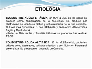 COLECISTITIS AGUDA LITIÁSICA: en 90% a 95% de los casos se
produce como complicación de la colelitiasis. Se produce por
obstrucción del conducto cístico y sobreinfección de la bilis vesicular.
Cultivos más frecuentes: E. coli, Klebsiella y anaerobios (Bacteroides
fragilis y Clostridium).
•Hasta un 10% de las colecistitis litiásicas se producen tras realizar
ERCP.
COLECISTITIS AGUDA ALITIÁSICA: 10 %. Multifactorial; pacientes
críticos como quemados, politraumatizados o con Nutrición Parenteral
prolongada. Se producen en ausencia de Cálculos.
ETIOLOGIA
 