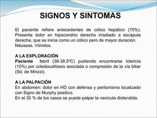 El paciente refiere antecedentes de cólico hepático (75%).
Presenta dolor en hipocondrio derecho irradiado a escápula
derecha, que se inicia como un cólico pero de mayor duración.
Náuseas, Vómitos.
A LA EXPLORACIÓN
Paciente febril (38-38.5ºC) pudiendo encontrarse Ictericia
(10%) por coledocolitiasis asociada o compresión de la vía biliar
(Sd. de Mirizzi).
A LA PALPACIÓN
En abdomen: dolor en HD con defensa y peritonismo localizado
con Signo de Murphy positivo.
En el 30 % de los casos se puede palpar la vesícula distendida.
SIGNOS Y SINTOMAS
 