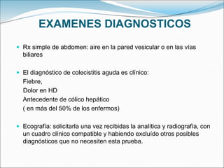 EXAMENES DIAGNOSTICOS
 Rx simple de abdomen: aire en la pared vesicular o en las vías
biliares
 El diagnóstico de colecistitis aguda es clínico:
Fiebre,
Dolor en HD
Antecedente de cólico hepático
( en más del 50% de los enfermos)
 Ecografía: solicitarla una vez recibidas la analítica y radiografía, con
un cuadro clínico compatible y habiendo excluído otros posibles
diagnósticos que no necesiten esta prueba.
 
