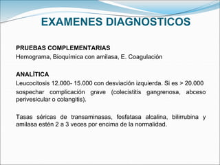 EXAMENES DIAGNOSTICOS
PRUEBAS COMPLEMENTARIAS
Hemograma, Bioquímica con amilasa, E. Coagulación
ANALÍTICA
Leucocitosis 12.000- 15.000 con desviación izquierda. Si es > 20.000
sospechar complicación grave (colecistitis gangrenosa, abceso
perivesicular o colangitis).
Tasas séricas de transaminasas, fosfatasa alcalina, bilirrubina y
amilasa estén 2 a 3 veces por encima de la normalidad.
 