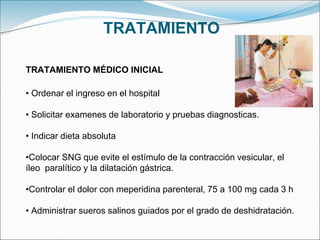 TRATAMIENTO
TRATAMIENTO MÉDICO INICIAL
• Ordenar el ingreso en el hospital
• Solicitar examenes de laboratorio y pruebas diagnosticas.
• Indicar dieta absoluta
•Colocar SNG que evite el estímulo de la contracción vesicular, el
íleo paralítico y la dilatación gástrica.
•Controlar el dolor con meperidina parenteral, 75 a 100 mg cada 3 h
• Administrar sueros salinos guiados por el grado de deshidratación.
 