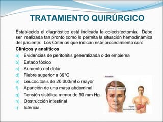 TRATAMIENTO QUIRÚRGICO
Establecido el diagnóstico está indicada la colecistectomía. Debe
ser realizada tan pronto como lo permita la situación hemodinámica
del paciente. Los Criterios que indican este procedimiento son:
Clínicos y analíticos
a) Evidencias de peritonitis generalizada o de empiema
b) Estado tóxico
c) Aumento del dolor
d) Fiebre superior a 39°C
e) Leucocitosis de 20.000/ml o mayor
f) Aparición de una masa abdominal
g) Tensión sistólica menor de 90 mm Hg
h) Obstrucción intestinal
i) Ictericia.
 