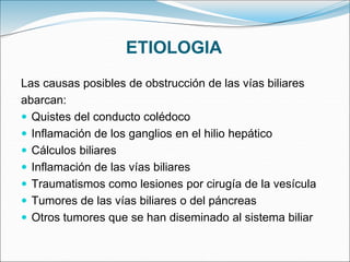 ETIOLOGIA
Las causas posibles de obstrucción de las vías biliares
abarcan:
 Quistes del conducto colédoco
 Inflamación de los ganglios en el hilio hepático
 Cálculos biliares
 Inflamación de las vías biliares
 Traumatismos como lesiones por cirugía de la vesícula
 Tumores de las vías biliares o del páncreas
 Otros tumores que se han diseminado al sistema biliar
 