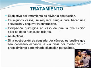 TRATAMIENTO
 El objetivo del tratamiento es aliviar la obstrucción.
 En algunos casos, se requiere cirugía para hacer una
derivación y esquivar la obstrucción.
 Extirpación quirúrgica en caso de que la obstrucción
biliar se deba a cálculos biliares.
 Antibioticos
 Si la obstrucción es causada por cáncer, es posible que
sea necesario expandir la vía biliar por medio de un
procedimiento denominado dilatación percutánea.
 