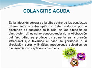 COLANGITIS AGUDA
Es la infección severa de la bilis dentro de los conductos
biliares intra y extrahepáticos. Esta producida por la
existencia de bacterias en la bilis, en una situación de
obstrucción biliar; como consecuencia de la obstrucción
del flujo biliar, se produce un aumento en la presión
intraductal que favorece el paso de gérmenes a la
circulación portal y linfática, produciendo episodios de
bacteriemia con septicemia o sin ella.
 
