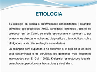 ETIOLOGIA
Su etiología es debida a enfermedades concomitantes ( colangitis
primarias: coledocolitiasis (70%), parasitosis, estenosis , quistes de
colédoco, enf de Caroli, colangitis esclerosante y tumores) o, por
actuaciones directas o indirectas, diagnosticas o terapéuticas, sobre
el hígado o la via biliar (colangitis secundarias).
La colangitis será supurada o no supurada si la bilis en la via biliar
esta contaminada o es purulenta; los gérmenes mas frecuentes
involucrados son E. Coli ( 50%), Kleibsella, estreptococo faecalis,
enterobacter, pseudomona ,bacteroides y clostridium.
 