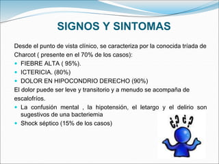SIGNOS Y SINTOMAS
Desde el punto de vista clínico, se caracteriza por la conocida tríada de
Charcot ( presente en el 70% de los casos):
 FIEBRE ALTA ( 95%).
 ICTERICIA. (80%)
 DOLOR EN HIPOCONDRIO DERECHO (90%)
El dolor puede ser leve y transitorio y a menudo se acompaña de
escalofríos.
 La confusión mental , la hipotensión, el letargo y el delirio son
sugestivos de una bacteriemia
 Shock séptico (15% de los casos)
 