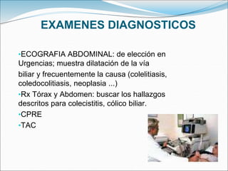 EXAMENES DIAGNOSTICOS
•ECOGRAFIA ABDOMINAL: de elección en
Urgencias; muestra dilatación de la vía
biliar y frecuentemente la causa (colelitiasis,
coledocolitiasis, neoplasia ...)
•Rx Tórax y Abdomen: buscar los hallazgos
descritos para colecistitis, cólico biliar.
•CPRE
•TAC
 
