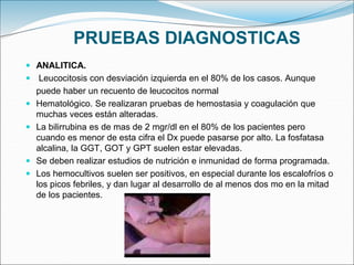 PRUEBAS DIAGNOSTICAS
 ANALITICA.
 Leucocitosis con desviación izquierda en el 80% de los casos. Aunque
puede haber un recuento de leucocitos normal
 Hematológico. Se realizaran pruebas de hemostasia y coagulación que
muchas veces están alteradas.
 La bilirrubina es de mas de 2 mgr/dl en el 80% de los pacientes pero
cuando es menor de esta cifra el Dx puede pasarse por alto. La fosfatasa
alcalina, la GGT, GOT y GPT suelen estar elevadas.
 Se deben realizar estudios de nutrición e inmunidad de forma programada.
 Los hemocultivos suelen ser positivos, en especial durante los escalofríos o
los picos febriles, y dan lugar al desarrollo de al menos dos mo en la mitad
de los pacientes.
 