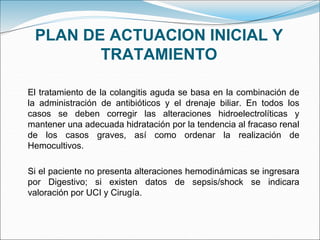 PLAN DE ACTUACION INICIAL Y
TRATAMIENTO
El tratamiento de la colangitis aguda se basa en la combinación de
la administración de antibióticos y el drenaje biliar. En todos los
casos se deben corregir las alteraciones hidroelectrolíticas y
mantener una adecuada hidratación por la tendencia al fracaso renal
de los casos graves, así como ordenar la realización de
Hemocultivos.
Si el paciente no presenta alteraciones hemodinámicas se ingresara
por Digestivo; si existen datos de sepsis/shock se indicara
valoración por UCI y Cirugía.
 