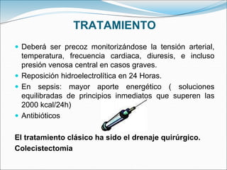 TRATAMIENTO
 Deberá ser precoz monitorizándose la tensión arterial,
temperatura, frecuencia cardiaca, diuresis, e incluso
presión venosa central en casos graves.
 Reposición hidroelectrolítica en 24 Horas.
 En sepsis: mayor aporte energético ( soluciones
equilibradas de principios inmediatos que superen las
2000 kcal/24h)
 Antibióticos
El tratamiento clásico ha sido el drenaje quirúrgico.
Colecistectomia
 