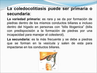 La coledocolitiasis puede ser primaria o
secundaria:
La variedad primaria: es rara y se da por formación de
piedras dentro de los mismos conductos biliares e incluso
dentro del hígado en personas con “bilis litogenica” (bilis
con predispocisión a la formación de piedras por una
incapacidad para manejar el colesterol).
La secundaria: es la más frecuente y se debe a piedras
que se forman en la vesícula y salen de esta para
impactarse en los conductos biliares.
 