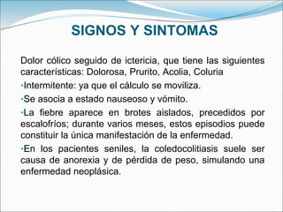 SIGNOS Y SINTOMAS
Dolor cólico seguido de ictericia, que tiene las siguientes
características: Dolorosa, Prurito, Acolia, Coluria
•Intermitente: ya que el cálculo se moviliza.
•Se asocia a estado nauseoso y vómito.
•La fiebre aparece en brotes aislados, precedidos por
escalofríos; durante varios meses, estos episodios puede
constituir la única manifestación de la enfermedad.
•En los pacientes seniles, la coledocolitiasis suele ser
causa de anorexia y de pérdida de peso, simulando una
enfermedad neoplásica.
 