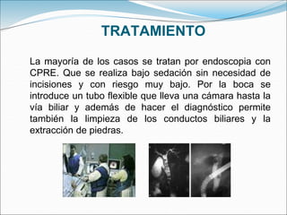 TRATAMIENTO
La mayoría de los casos se tratan por endoscopia con
CPRE. Que se realiza bajo sedación sin necesidad de
incisiones y con riesgo muy bajo. Por la boca se
introduce un tubo flexible que lleva una cámara hasta la
vía biliar y además de hacer el diagnóstico permite
también la limpieza de los conductos biliares y la
extracción de piedras.
 