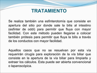 TRATAMIENTO
Se realiza también una esfinterotomía que consiste en
apertura del sitio por donde sale la bilis al intestino
(esfínter de oddi) para permitir que fluya con mayor
facilidad. Con este método pueden llegarse a colocar
también prótesis para permitir que fluya la bilis a través
de los conductos con mayor facilidad.
Aquellos casos que no se resuelvan por esta vía
requerirán cirugía para exploración de la vía biliar que
consiste en la apertura de la vía biliar para limpiarla y
extraer los cálculos. Esta puede ser abierta convencional
o laparoscópica.
 