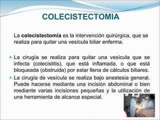 COLECISTECTOMIA
La colecistectomía es la intervención quirúrgica, que se
realiza para quitar una vesícula biliar enferma.
 La cirugía se realiza para quitar una vesícula que se
infecta (colecistitis), que está inflamada, o que está
bloqueada (obstruida) por estar llena de cálculos biliares.
 La cirugía de vesícula se realiza bajo anestesia general.
Puede hacerse mediante una incisión abdominal o bien
mediante varias incisiones pequeñas y la utilización de
una herramienta de alcance especial.
 