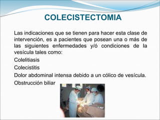 COLECISTECTOMIA
Las indicaciones que se tienen para hacer esta clase de
intervención, es a pacientes que posean una o más de
las siguientes enfermedades y/ó condiciones de la
vesícula tales como:
Colelitiasis
Colecistitis
Dolor abdominal intensa debido a un cólico de vesícula.
Obstrucción biliar
 