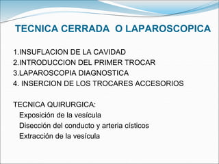 TECNICA CERRADA O LAPAROSCOPICA
1.INSUFLACION DE LA CAVIDAD
2.INTRODUCCION DEL PRIMER TROCAR
3.LAPAROSCOPIA DIAGNOSTICA
4. INSERCION DE LOS TROCARES ACCESORIOS
TECNICA QUIRURGICA:
Exposición de la vesícula
Disección del conducto y arteria císticos
Extracción de la vesícula
 