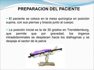  El paciente se coloca en la mesa quirúrgica en posición
supina, con sus piernas y brazos junto al cuerpo.
 La posición inicial es la de 30 grados en Trendelemburg,
que permite que por gravedad, los órganos
intraabdominales se desplacen hacia los diafragmas y se
despeje el sector de la pelvis
PREPARACION DEL PACIENTE
 